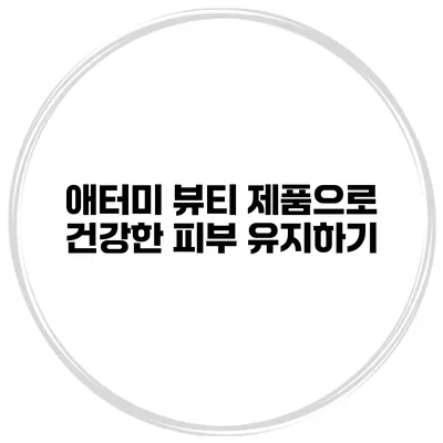 애터미 뷰티 제품으로 건강한 피부 유지하기